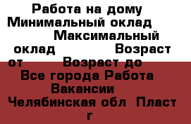 Работа на дому › Минимальный оклад ­ 15 000 › Максимальный оклад ­ 45 000 › Возраст от ­ 18 › Возраст до ­ 50 - Все города Работа » Вакансии   . Челябинская обл.,Пласт г.